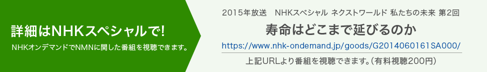 2015年放送　NHKスペシャル ネクストワールド 私たちの未来 第2回　寿命はどこまで延びるのか NHKオンデマンドでNMNに関した番組を視聴できます。